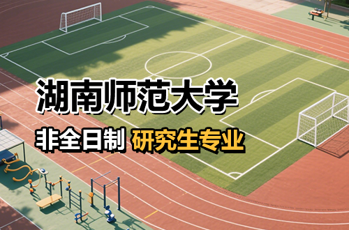 热门推荐！湖南师范大学非全日制研究生招生专业及学费汇总